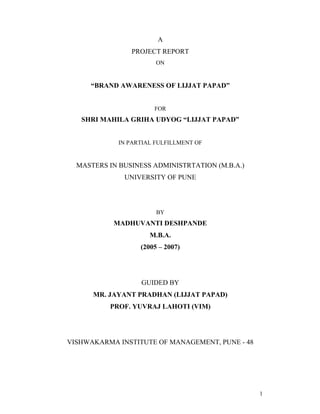 A
                PROJECT REPORT
                        ON


      BRAND AWARENESS OF LIJJAT PAPAD


                       FOR
   SHRI MAHILA GRIHA UDYOG LIJJAT PAPAD


             IN PARTIAL FULFILLMENT OF


  MASTERS IN BUSINESS ADMINISTRTATION (M.B.A.)
              UNIVERSITY OF PUNE




                        BY
           MADHUVANTI DESHPANDE
                      M.B.A.
                   (2005       2007)




                   GUIDED BY
      MR. JAYANT PRADHAN (LIJJAT PAPAD)
          PROF. YUVRAJ LAHOTI (VIM)




VISHWAKARMA INSTITUTE OF MANAGEMENT, PUNE - 48




                                                 1
 