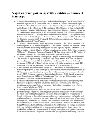 Project on brand positioning of titan watches — Document
Transcript
    1. Projectsformba.blogspot.com Project on Brand Positioning of Titan Watches Table of
    Contents Page No.List of Illustrations 7List of Tables 8Executive Summary 9Chapter 1 –
    Introduction 11 1.1 Theory and concept 11 1.2 Literature Review 13Chapter 2 -Research
    methodology 18 2.1 Objectives 18 2.2 Limitations 18 2.3 Sources of Data Collection 19
    2.4 Sampling Procedure 19 2.5 Primary Data Collection 19Chapter 3 - Industry Overview
    20 3.1 History of watch market 20 3.2 Indian watch industry 20 3.3 Present situation of
    Indian watch market 22 3.4 Major brands in Indian watch market 23 3.5 Segmentation of
    Indian watch market 23Chapter 4 - Company Profile 24 4.1 Overview 24 4.2 Products 25
    4.3 Precision Engineering 26 4.4 Awards 26Projectsformba.blogspot.com Project on
    Brand Positioning of Titan Watches
    2. Chapter 5 - Titan watches: Brand positioning strategies 27 5.1 Overall strategies 27 5.2
    Men‟s segment 28 5.3 Women‟s segment 32 5.4 Children‟s segment 33Chapter 6 - Titan
    watches: Brand Repositioning strategies 34 6.1 New logo and tagline – “Be More” 34 6.2
    The ad making – Aamir Khan 36 6.3 New collections and designs 36 6.4 Other strategies
    39Chapter 7 – Consumer Awareness Survey 40 7.1 Data Interpretation 40 7.2 Findings of
    the survey 55Chapter 8 – Conclusion 57Appendix 58References 60 [2]
    3. List of illustrationsNumber Title Page No. 1 Stages in brand strategy development 13 2
    The principle of repositioning 15 3 Porter‟s Five Forces Model 20 4 Titan sub-brands
    possessed by respondents 40 5 Period of Titan watch‟s use 41 6 Reasons for brand
    preference 42 7 Recall of Titan‟s original tagline 43 8 Major advertisement media 44 9
    Awareness of brand ambassador 45 10 Awareness of new tagline 46 [3]
    4. 11 Consumer perception of new designs 47 12 Awareness of new campaign 48 13
    Consumer perception of new campaign 49 14 Consumer perception of store ambience 50
    15 Consumer perception of sales personnel 51 16 Consumer perception about after sales
    service 52 17 Consumer perception about display of watches 53 18 Overall perception
    about Titan showroom 54 List of TablesNumber Title Page No. 1 Reasons for brand
    preference 42 2 Major Advertisement media 44 [4]
    5. Executive Summary Many brands and companies are constantly reinvigorating their
    businesses andpositioning them for growth. There is a constant need to innovate,
    reinvigorate, update,recalibrate, or just simply fend off the competition in an effort to
    better explain "why buyme." [5]
    6. Brand positioning creates a specific place in the market for the brand and
    productofferings. It reaches a certain type of consumers and delivers benefits that meet
    the needs ofseveral key target groups and users. The actual approach of a company or
    brands positioning in the marketplace dependson how it communicates the benefits and
    product attributes to consumers and users. As aresult, the brand positioning of a company
    and/or product seeks to further distance itself fromcompetitors based on a host of items,
    but most notably on five key issues: Price, Quality,Product Attributes, Distribution, and
    Usage Occasions. In recent times, consumerism has undergone a sea change. Consumers
    today are wellinformed about the products, as compared to earlier times. Hence, the
    marketplace hasbecome customer centric. Recognizing the importance of the customers
    in the businessstructure, companies have started effecting brand repositioning exercises
 