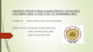 UNIVERSITY PROJECT:WALK CHARACTERISTICS WITHIN BRTS
CATCHMENT AREA :A CASE STUDY OF AHMEDABAD BRTS
GUIDED BY : PROF. BIVINA GEETHA RAJENDRAN
SUBMITTED BY: ABHISHEK YADAV(16BCL003)
AXAY SHARMA(16BCL008)
DEEP SHAH(16BCL018)
 