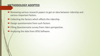 METHODOLOGY ADOPTED
 Reviewing various research papers to get an idea between ridership and
various important factors.
 Collecting the factors which affects the ridership.
 Design questionnaire from such factors.
 Filling Questionnaire survey from riders perspective.
 Analyzing the data from SPSS Software.
 