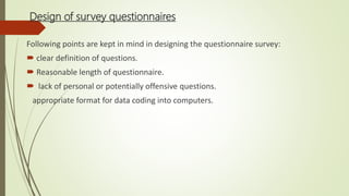 Design of survey questionnaires
Following points are kept in mind in designing the questionnaire survey:
 clear definition of questions.
 Reasonable length of questionnaire.
 lack of personal or potentially offensive questions.
appropriate format for data coding into computers.
 