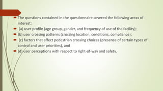  The questions contained in the questionnaire covered the following areas of
interest:
 (a) user profile (age group, gender, and frequency of use of the facility);
 (b) user crossing patterns (crossing location, conditions, compliance);
 (c) factors that affect pedestrian crossing choices (presence of certain types of
control and user priorities), and
 (d) user perceptions with respect to right-of-way and safety.
 