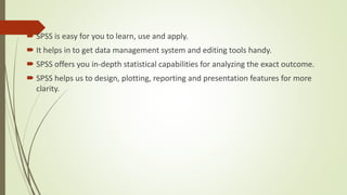  SPSS is easy for you to learn, use and apply.
 It helps in to get data management system and editing tools handy.
 SPSS offers you in-depth statistical capabilities for analyzing the exact outcome.
 SPSS helps us to design, plotting, reporting and presentation features for more
clarity.
 
