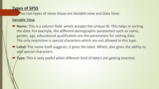 Types of SPSS
 It has two types of views those are Variable view and Data View:
Variable View
 Name: This is a column field. which accepts the unique ID. This helps in sorting
the data. For example, the different demographic parameters such as name,
gender, age, educational qualification are the parameters for sorting data.
The only restriction is special characters which are not allowed in this type.
 Label: The name itself suggests, it gives the label. Which, also gives the ability to
add special characters.
 Type: This is very useful when different kind of data’s are getting inserted.
 