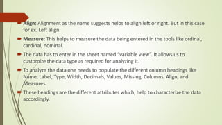  Align: Alignment as the name suggests helps to align left or right. But in this case
for ex. Left align.
 Measure: This helps to measure the data being entered in the tools like ordinal,
cardinal, nominal.
 The data has to enter in the sheet named “variable view”. It allows us to
customize the data type as required for analyzing it.
 To analyze the data one needs to populate the different column headings like
Name, Label, Type, Width, Decimals, Values, Missing, Columns, Align, and
Measures.
 These headings are the different attributes which, help to characterize the data
accordingly.
 