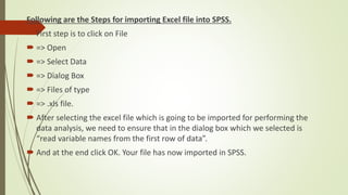 Following are the Steps for importing Excel file into SPSS.
 First step is to click on File
 => Open
 => Select Data
 => Dialog Box
 => Files of type
 => .xls file.
 After selecting the excel file which is going to be imported for performing the
data analysis, we need to ensure that in the dialog box which we selected is
“read variable names from the first row of data”.
 And at the end click OK. Your file has now imported in SPSS.
 