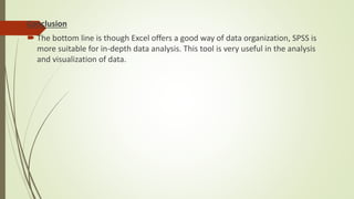 Conclusion
 The bottom line is though Excel offers a good way of data organization, SPSS is
more suitable for in-depth data analysis. This tool is very useful in the analysis
and visualization of data.
 