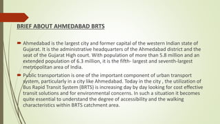 BRIEF ABOUT AHMEDABAD BRTS
 Ahmedabad is the largest city and former capital of the western Indian state of
Gujarat. It is the administrative headquarters of the Ahmedabad district and the
seat of the Gujarat High court. With population of more than 5.8 million and an
extended population of 6.3 million, it is the fifth- largest and seventh-largest
metropolitan area of India.
 Public transportation is one of the important component of urban transport
system, particularly in a city like Ahmedabad. Today in the city , the utilization of
Bus Rapid Transit System (BRTS) is increasing day by day looking for cost effective
transit solutions and for environmental concerns. In such a situation it becomes
quite essential to understand the degree of accessibility and the walking
characteristics within BRTS catchment area.
 