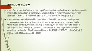 LITERATURE REVIEW
 It was found that BRT could attract significantly private vehicles users to change mode
choice. The proportion of motorcycle users shifting is higher than passenger car
users.(REFERENCE:T. Satienman et al. /IATSS Research 39(2016)121-129.
 It has already been observed from studies in the USA that when development
concentrates along the corridors, transit patronage increases. However ,in the
Ahmedabad context , this relationship is missing ,which may be due to a lack of
utilization of land along the corridors. An increase in diversity can be done by
increasing the height of buildings and hence the FSI.(REFERENCE: Urban Sci.2018
,2,95;doi:10.3390/urbansci2040095).
 