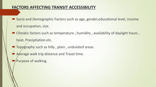 FACTORS AFFECTING TRANSIT ACCESSIBILITY
 Socio and Demographic Factors such as age, gender,educational level, income
and occupation, size.
 Climatic factors such as temperature , humidity , availability of daylight hours ,
heat, Precipitation etc.
 Topography such as hilly , plain , undulated areas.
 Average walk trip distance and Travel time.
 Purpose of walking.
 