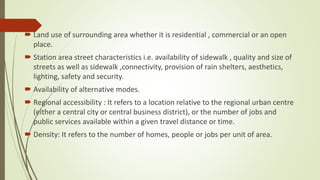  Land use of surrounding area whether it is residential , commercial or an open
place.
 Station area street characteristics i.e. availability of sidewalk , quality and size of
streets as well as sidewalk ,connectivity, provision of rain shelters, aesthetics,
lighting, safety and security.
 Availability of alternative modes.
 Regional accessibility : It refers to a location relative to the regional urban centre
(either a central city or central business district), or the number of jobs and
public services available within a given travel distance or time.
 Density: It refers to the number of homes, people or jobs per unit of area.
 