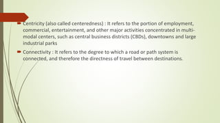  Centricity (also called centeredness) : It refers to the portion of employment,
commercial, entertainment, and other major activities concentrated in multi-
modal centers, such as central business districts (CBDs), downtowns and large
industrial parks
 Connectivity : It refers to the degree to which a road or path system is
connected, and therefore the directness of travel between destinations.
 