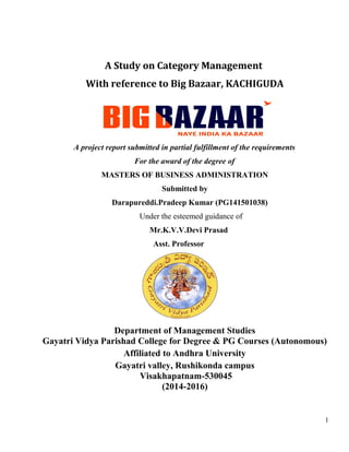 A Study on Category Management
With reference to Big Bazaar, KACHIGUDA
A project report submitted in partial fulfillment of the requirements
For the award of the degree of
MASTERS OF BUSINESS ADMINISTRATION
Submitted by
Darapureddi.Pradeep Kumar (PG141501038)
Under the esteemed guidance of
Mr.K.V.V.Devi Prasad
Asst. Professor
Department of Management Studies
Gayatri Vidya Parishad College for Degree & PG Courses (Autonomous)
Affiliated to Andhra University
Gayatri valley, Rushikonda campus
Visakhapatnam-530045
(2014-2016)
1
 