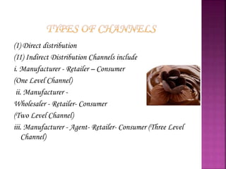 (I) Direct distribution
(II) Indirect Distribution Channels include
i. Manufacturer - Retailer – Consumer
(One Level Channel)
ii. Manufacturer -
Wholesaler - Retailer- Consumer
(Two Level Channel)
iii. Manufacturer - Agent- Retailer- Consumer (Three Level
Channel)
 