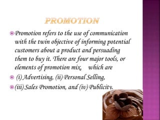 Promotion refers to the use of communication
with the twin objective of informing potential
customers about a product and persuading
them to buy it. There are four major tools, or
elements of promotion mix, which are
 (i) Advertising, (ii) Personal Selling,
(iii) Sales Promotion, and (iv) Publicity.
 