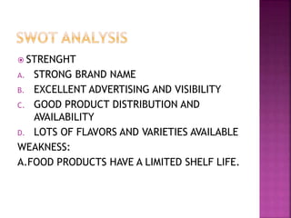  STRENGHT
A. STRONG BRAND NAME
B. EXCELLENT ADVERTISING AND VISIBILITY
C. GOOD PRODUCT DISTRIBUTION AND
AVAILABILITY
D. LOTS OF FLAVORS AND VARIETIES AVAILABLE
WEAKNESS:
A.FOOD PRODUCTS HAVE A LIMITED SHELF LIFE.
 