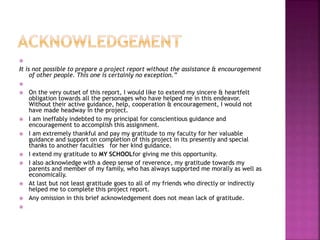 
It is not possible to prepare a project report without the assistance & encouragement
of other people. This one is certainly no exception.”

 On the very outset of this report, I would like to extend my sincere & heartfelt
obligation towards all the personages who have helped me in this endeavor.
Without their active guidance, help, cooperation & encouragement, I would not
have made headway in the project.
 I am ineffably indebted to my principal for conscientious guidance and
encouragement to accomplish this assignment.
 I am extremely thankful and pay my gratitude to my faculty for her valuable
guidance and support on completion of this project in its presently and special
thanks to another faculties for her kind guidance.
 I extend my gratitude to MY SCHOOLfor giving me this opportunity.
 I also acknowledge with a deep sense of reverence, my gratitude towards my
parents and member of my family, who has always supported me morally as well as
economically.
 At last but not least gratitude goes to all of my friends who directly or indirectly
helped me to complete this project report.
 Any omission in this brief acknowledgement does not mean lack of gratitude.

 