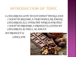  CHILDRENS LOVE TO EAT SWEET THINGS AND
I WANT TO BECOME A VERY POPULAR AMONG
CHILDRENS ALL OVER THE WORLD.FOR THIS
I WANT TO PREPARE A PRODUCT ie LOVED BY
CHILDRENS AS WELL AS ADULT.
MY PRODUCT IS
CHOCLATE
 