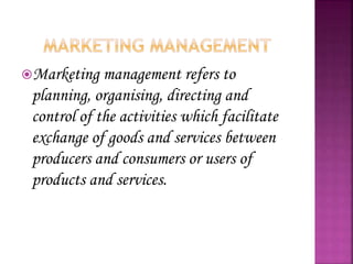 Marketing management refers to
planning, organising, directing and
control of the activities which facilitate
exchange of goods and services between
producers and consumers or users of
products and services.
 