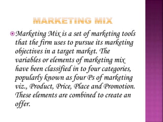Marketing Mix is a set of marketing tools
that the firm uses to pursue its marketing
objectives in a target market. The
variables or elements of marketing mix
have been classified in to four categories,
popularly known as four Ps of marketing
viz., Product, Price, Place and Promotion.
These elements are combined to create an
offer.
 