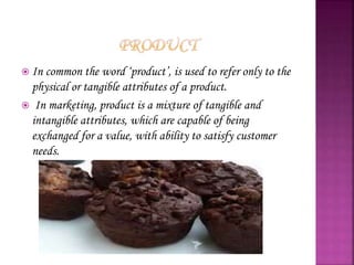  In common the word ‘product’, is used to refer only to the
physical or tangible attributes of a product.
 In marketing, product is a mixture of tangible and
intangible attributes, which are capable of being
exchanged for a value, with ability to satisfy customer
needs.
 