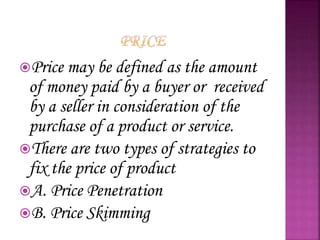 Price may be defined as the amount
of money paid by a buyer or received
by a seller in consideration of the
purchase of a product or service.
There are two types of strategies to
fix the price of product
A. Price Penetration
B. Price Skimming
 