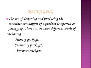 The act of designing and producing the
container or wrapper of a product is referred as
packaging. There can be three different levels of
packaging.
Primary package,
Secondary packagE,
Transport package.
 