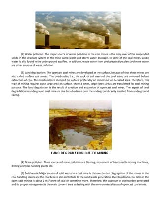 (2) Water pollution: The major source of water pollution in the coal mines is the carry over of the suspended
solids in the drainage system of the mine sump water and storm water drainage. In some of the coal mines, acidic
water is also found in the underground aquifers. In addition, waste water from coal preparation plant and mine water
are other sources of water pollution.
(3) Land degradation: The opencast coal mines are developed at the surface, because of that these mines are
also called surface coal mines. The overburden, i.e., the rock or soil overlaid the coal seam, are removed before
extraction of coal. This overburden is dumped on surface, preferably on mined-out or decoaled area. Therefore, this
type of mining requires quite large area on surface. Many a times, large forest areas are transferred for coal mining
purpose. The land degradation is the result of creation and expansion of opencast coal mines. The aspect of land
degradation in underground coal mines is due to subsidence over the underground cavity resulted from underground
caving.
(4) Noise pollution: Main sources of noise pollution are blasting, movement of heavy earth moving machines,
drilling and coal handling plants etc.
(5) Solid waste: Major source of solid waste in a coal mine is the overburden. Segregation of the stones in the
coal handling plants and the coal breeze also contribute to the solid waste generation. Over-burden to coal ratio in the
open cast mining is about 2 m3
/tonne of coal or sometime more. Therefore, the quantum of overburden generated
and its proper management is the main concern area in dealing with the environmental issue of opencast coal mines.
 