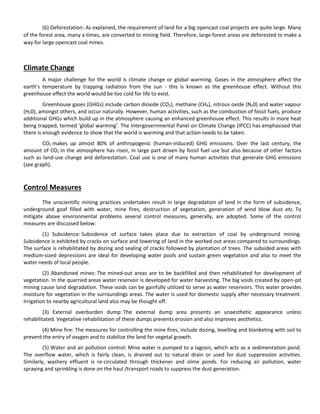 (6) Deforestation: As explained, the requirement of land for a big opencast coal projects are quite large. Many
of the forest area, many a times, are converted to mining field. Therefore, large forest areas are deforested to make a
way for large opencast coal mines.
Climate Change
A major challenge for the world is climate change or global warming. Gases in the atmosphere affect the
earth’s temperature by trapping radiation from the sun - this is known as the greenhouse effect. Without this
greenhouse effect the world would be too cold for life to exist.
Greenhouse gases (GHGs) include carbon dioxide (CO2), methane (CH4), nitrous oxide (N20) and water vapour
(H20), amongst others, and occur naturally. However, human activities, such as the combustion of fossil fuels, produce
additional GHGs which build up in the atmosphere causing an enhanced greenhouse effect. This results in more heat
being trapped, termed ‘global warming’. The Intergovernmental Panel on Climate Change (IPCC) has emphasised that
there is enough evidence to show that the world is warming and that action needs to be taken.
CO2 makes up almost 80% of anthropogenic (human-induced) GHG emissions. Over the last century, the
amount of CO2 in the atmosphere has risen, in large part driven by fossil fuel use but also because of other factors
such as land-use change and deforestation. Coal use is one of many human activities that generate GHG emissions
(see graph).
Control Measures
The unscientific mining practices undertaken result in large degradation of land in the form of subsidence,
underground goaf filled with water, mine fires, destruction of vegetation, generation of wind blow dust etc. To
mitigate above environmental problems several control measures, generally, are adopted. Some of the control
measures are discussed below:
(1) Subsidence: Subsidence of surface takes place due to extraction of coal by underground mining.
Subsidence is exhibited by cracks on surface and lowering of land in the worked out areas compared to surroundings.
The surface is rehabilitated by dozing and sealing of cracks followed by plantation of trees. The subsided areas with
medium-sized depressions are ideal for developing water pools and sustain green vegetation and also to meet the
water needs of local people.
(2) Abandoned mines: The mined-out areas are to be backfilled and then rehabilitated for development of
vegetation. In the quarried areas water reservoir is developed for water harvesting. The big voids created by open-pit
mining cause land degradation. These voids can be gainfully utilized to serve as water reservoirs. This water provides
moisture for vegetation in the surroundings areas. The water is used for domestic supply after necessary treatment.
Irrigation to nearby agricultural land also may be thought off.
(3) External overburden dump: The external dump area presents an unaesthetic appearance unless
rehabilitated. Vegetative rehabilitation of these dumps prevents erosion and also improves aesthetics.
(4) Mine fire: The measures for controlling the mine fires, include dozing, levelling and blanketing with soil to
prevent the entry of oxygen and to stabilize the land for vegetal growth.
(5) Water and air pollution control: Mine water is pumped to a lagoon, which acts as a sedimentation pond.
The overflow water, which is fairly clean, is drained out to natural drain or used for dust suppression activities.
Similarly, washery effluent is re-circulated through thickener and slime ponds. For reducing air pollution, water
spraying and sprinkling is done on the haul /transport roads to suppress the dust generation.
 