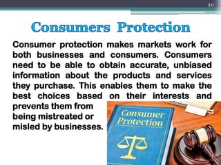 Consumer protection makes markets work for
both businesses and consumers. Consumers
need to be able to obtain accurate, unbiased
information about the products and services
they purchase. This enables them to make the
best choices based on their interests and
prevents them from
being mistreated or
misled by businesses.
10
 