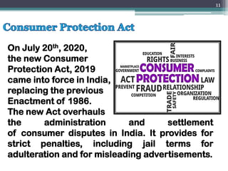 On July 20th, 2020,
the new Consumer
Protection Act, 2019
came into force in India,
replacing the previous
Enactment of 1986.
The new Act overhauls
the administration and settlement
of consumer disputes in India. It provides for
strict penalties, including jail terms for
adulteration and for misleading advertisements.
11
 