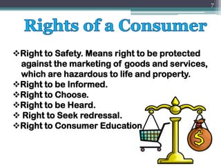 ❖Right to Safety. Means right to be protected
against the marketing of goods and services,
which are hazardous to life and property.
❖Right to be Informed.
❖Right to Choose.
❖Right to be Heard.
❖ Right to Seek redressal.
❖Right to Consumer Education.
7
 