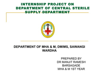INTERNSHIP PROJECT ON
DEPARTMENT OF CENTRAL STERILE
SUPPLY DEPARTMENT
DEPARTMENT OF MHA & M, DMIMS, SAWANGI
WARDHA
PREPARED BY
DR MANJIT RAMESH
BARSAGADE
MHA & M 1ST YEAR
 