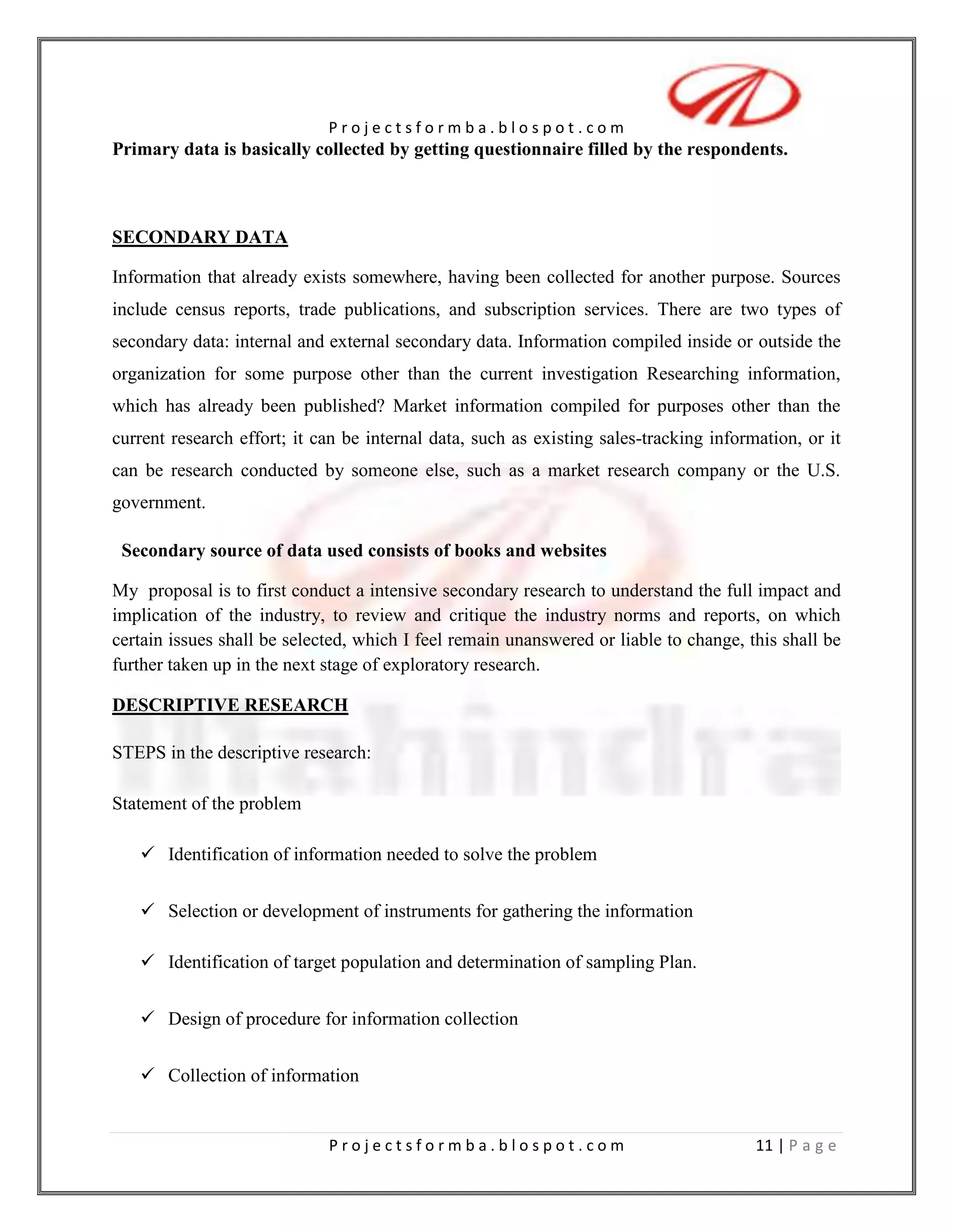 However, Mahindra and Mahindra Automobile showrooms are located in other places i.e. locally and even in the neighboring states. Only opinion of respondents of Allahabad city was consider for finding out the opinions of respondents.COMPANY PROFILE<br />COMPANY PROFILE<br />HSTORY OF MAHINDRA & MAHINDRA AUTOMOTIVE<br />Mahindra & Mahindra (M&M) was established in 1945 as Mahindra & Mohammed. Later on, after the partition of India, one of the partners - Ghulam Mohammad - returned to Pakistan, where he became Finance Minister. As a result, the company was renamed to Mahindra & Mahindra in 1948. <br />M&M started its operation as a manufacturer of general-purpose utility vehicles. It assembled CKD jeeps in 1949. Over the passing years, the company expanded its business and started manufacturing light commercial vehicles (LCVs) and agricultural tractors. <br />Apart from agricultural tractors and LCVs, Mahindra & Mahindra also showed its dexterity in manufacturing army vehicles. Soon, it started its operations abroad, through its plants set up in China, the United Kingdom and the USA. <br />M&M partnered with companies prominent in the international market, including Renault SA, International Truck and Engine Corporation, USA, in order to mark its global presence. M&M also started exporting its products to several countries across the world. Subsequently, it set up its branches including Mahindra Europe Srl (based in Italy), Mahindra USA Inc., Mahindra South Africa and Mahindra (China) Tractor Co. Ltd. <br />At the same time, M&M managed to be the largest manufacturer of tractors in India, by holding leadership in the market of the country, for around 25 years. The company is an old hand in designing, developing, manufacturing and marketing tractors as well as farm implements. It made its entry to the passenger car segment in India, with the manufacture of Logan (mid-size sedan) in April 2007, under the Mahindra Renault collaboration. <br />Soon after the considerable success of Logan, M&M started launching a wide range of LCVs and three wheelers as well as SUVs including Scorpio and Bolero. In the present time, Bolero has gained immense popularity in India. It is one of the most opted vehicles in its class.<br />MAHINDRA BOLERO<br />Mahindra Bolero is one of the most successful and popular utility vehicle of the Mahindra and Mahindra Group. The car is robust in appearance and it has been elegantly designed, keeping in mind the conditions of the Indian roads.<br />Mahindra Bolero is also among the best fuel-efficient cars of India as the manufacturer has equipped it with a 2500 cc diesel engine with5- speed transmission.<br />MAHINDRA SCORPIO<br />Mahindra & Mahindra Limited launched Mahindra Scorpio as its first Sports Utility Vehicle in India in 2002. <br />This SUV has redefined the expectations for the design of SUVs with its sturdy looks and powerful performance, the sophisticated interior design adds to the further glory to the appearance.<br />MAHINDRAINGENIO     Mahindra & Mahindra is planning to launch a new multi-purpose vehicle (MPV) to take on the Toyota Innova and the Chevrolet Tavera in both the individual buyer and taxi segments. Mahindra has currently named the project Ingenio. The vehicle is expected to hit the market in2009<br />MAHINDRA RENAULT LOGAN <br />Much awaited Mahindra-Renault Logan has been launched in India. This compact sedan is a spacious, practical and affordable vehicle. The outlook of Logan is impressive and the basic version is a value for money, however the top-end versions are a bit high on price. The prominent feature of this car is its performance, interiors and economy.<br />MAHINDRA XYLO<br />Mahindra & Mahindra Limited launched their latest Multi Utility Vehicle (MUV) “Xylo” in India on January 13, 2009. The car boasts of having all the luxurious features that are seen in today’s sedans, with the ample space of a utility vehicle. Xylo's muscular stance contributes to its commanding road presence. Fully packed with the latest features, the MUV is sure to impress Indian consumers and provide a stiff competition to the other vehicles within its class.<br /> <br />Performance Of Mahindra XYLO<br />Under the hood of Mahindra Xylo lies a 4-cylinder turbocharged, mEagle diesel engine, which generates a power of 112bhp @ 3800 rpm and a peak torque of 24 kgm @ 1800-3000 rpm. The powerful engine is developed on the NEF CRDe platform and is mated to 5-gears manual transmission. The car accelerates from rest to 60 km/h in just 5.8 seconds.<br />MILSTONE, AWARDS AND ACCOLADES<br />M&M’s 61st year was studded with a number of noteworthy achievements, prestigious prizes and glittering awards.<br />DUAL HONOURS FOR CHAIRMAN MR. KESHUB MAHINDRA<br />Chairman, Mr. Keshub Mahindra was awarded the “Business Visionary Award 2006” instituted by the National Institute of Industrial Engineering (NITIE), Mumbai. Chairman, Mr. Keshub Mahindra was also awarded the prestigious IBS Kolkata Lifetime Achievement Award for his ‘unparalleled contribution to industrial growth and social and economic development of the community’.<br />The Institute of Chartered Financial Analysts of India’s (ICFAI) India Business School (IBS) presented it, Kolkata, at the Strategy Summit 2007, held in Kolkata.<br />SLEW OF HONOURS FOR MR. ANAND MAHINDRA<br />Mr. Anand Mahindra, VC & MD, Mahindra Group, received a number of prestigious awards in 2006-07, including:<br />The prestigious CNBC Asia Business Leader of the Year Award for the Year 2006 as well as the CNBC TV India “Business Leader of the Year Award”. 