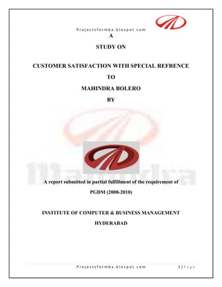 A<br />STUDY ON<br />CUSTOMER SATISFACTION WITH SPECIAL REFRENCE<br />TO<br />                                      MAHINDRA BOLERO<br />BY<br />A report submitted in partial fulfillment of the requirement of<br />PGDM (2008-2010)<br />INSTITUTE OF COMPUTER & BUSINESS MANAGEMENT<br />HYDERABAD<br />INDEX<br />Executive Summary………………………………………(2)<br />Introduction……………………………………………… (4)<br />Objective…………………………………………………..(8)<br />Research Methodology…………………………………..(9)<br />Scope and Limitation of Study………………………….(16)<br />Company Profile…………………………………………(17)<br />Product Profile…………………………………………...(29)<br />Dealer Profile…………………………………………….(41)<br />Data Analysis……………………………………………. (50)<br />Finding……………………………………………………(61)<br />Recommendation………………………………………...(63)<br />Conclusion………………………………………………..(65)<br />Bibliography …………………………………………… (67)<br />Annexure…………………………………………………(70)<br />.<br />EXECUTIVE SUMMARY<br />Mahindra & Mahindra (M&M), the market leader in multi-utility vehicles in India. The company started manufacturing commercial vehicles in 1945. M&M is the leader by far in commercial vehicle and the second largest in the passenger vehicle market. The company is the world’s sixth largest medium and heavy commercial vehicle manufacturing.<br />Mahindra is best known for utility vehicles and tractors in India, Its automotive division, the company's oldest unit (founded in 1945), makes jeeps and three-wheelers (not passenger quot;
auto rickshaws,quot;
 but utilitarian delivery and flatbed incarnations). M&M's farm equipment sector, formed in 1963 during India's green revolution, manufactures tractors and industrial engines. M&M also produces military vehicles. The company has facilities located throughout India.<br />The survey involved gathering wide information about the company, its products, customer satisfaction and impact of various competitive firms on the company.<br />From the information collected, various aspects were identified where the company needs to focus more to improve the efficiency of marketing team of Mahindra Automotives.<br />The research was conducted through collection of primary and secondary data. Secondary data was collected through visiting various web sites, automobile magazines and other reliable sources. Primary data was collected through a well-framed questionnaire, of which later a detailed analysis was done using various statistical I.T. tools like MS Word and MS Excel. <br />On the basis, the secondary data analysis and the extensive analysis of the primary data, interpretations were drawn for the questions and conclusion is drawn.  Certain suggestions are also drawn from the analysis to help.<br />Mahindra Automotives to increase its market share in commercial passenger segment and MPVs.<br />The main research that followed is to know “Customer satisfaction towards Mahindra BOLARO SLX”, a new SUV recently launched by Mahindra. Due to the limited resources and time constraints, the study was conducted within the area Allahabad city.<br />INTRODUCTION<br />Customer Satisfaction is the buzzword used by the business people for the success of organization in the present days. Due to the increases of heavy competition in every product –line it become difficult for the companies to retain the customers for longer time. So retain the customer for longer time the marketer has to do only one things i.e. customer satisfaction .If customer is fully satisfied by the product it not only rub the organization successfully but also fetch many benefits for the company . They are less process sensitive and they remain customer for a longer period. They buy addition products overtimes as the company introduce related produce related products or improved, so customer satisfactions is gaining a lot of importance in the present  day. Every company is conducting survey on customer satisfaction level on their products .To make the products up to the satisfaction level of customers.<br /> This project is also done to know the customers satisfaction on the BOLERO on behalf of Mahindra and Mahindra Automobiles. The impact of automobile industry on the rest of the economy has been so pervasive and momentous that is characterized as second industrial. It played a vital role in helping the nation to produce higher value good and services and in the enhancing their skills and impose tremendous demand for automobile.   The decrease in the interest rate and easy available of cars loons from 2 to 3 years, lot of car manufacturers company facing cut throat competition in the fields of technology and price, So to gain the market share it is important for the institutes to satisfy its customers and to retain the reputation and its image.<br />Customer Satisfaction Strategies Followed By M&M<br />The different strategies followed by M&M consists of Customer relationship management, strategy to providing better facility to the owner, and strategy to provide better after sales service to customer.<br />Customer Relationship Management<br />CRM as a tool was used to create positive word-of-mouth, to monitor customer experiences and generate referrals. A series of CRM activities were implemented with regular direct communication, events and customer satisfaction surveys, Events, Festive offers, Rewards Program, etc.<br />INTRODUCTION OF AUTOMOBILE INDUSTRY<br />The automobile industry has changed the way people live and work. The earliest of modern cars was manufactured in the year 1895. <br />Shortly the first appearance of the car followed in India. As the century turned, three cars were imported in Mumbai (India). Within decade there were total of 1025 cars in the city.The dawn of automobile actually goes back to 4000 years when the first wheel was used for transportation in India. In the beginning of 15th century, Portuguese arrived in China and the interaction of the two cultures led to a variety of new technologies, including the creation of a wheel that turned under its own power.  By 1600s small steam-powered engine models was developed, but it took another century before a full-sized engine-powered vehicle was created.Brothers Charles and Frank Duryea introduced the actual horseless carriage in the year 1893. It was the first internal-combustion motor car of America, and it was followed by Henry Ford’s first experimental car that same year. <br />One of the highest-rated early luxury automobiles was the 1909 Rolls-Royce Silver Ghost that featured a quiet 6-cylinder engine, leather interior, folding windscreens and hood, and an aluminum body. <br />Chauffeurs usually drove it and emphasis was on comfort and style rather than speed.During the 1920s, the cars exhibited design refinements such as balloon tires, pressed-steel wheels, and four-wheel brakes.<br /> Graham Paige DC Phaeton of 1929 featured an 8-cylinder engine and an aluminum body.<br />The 1937 Pontiac De Luxe sedan had roomy interior and rear-hinged back door that suited more to the needs of families. In 1930s, vehicles were less boxy and more streamlined than their predecessor was. <br />The 1940s saw features like automatic transmission, sealed-beam headlights, and tubeless tires.<br />The year 1957 brought powerful high-performance cars such as Mercedes-Benz 300SL. It was built on compact and stylized lines, and was capable of 230 kmph (144 mph).<br />This was the Indian automobile history, and today modern cars are generally light, aerodynamically shaped, and compact.<br />Facts & Figures <br />The automobile industry in India is on an investment overdrive. Be it passenger car or two-wheeler manufacturers, commercial vehicle makers or three-wheeler companies - everyone appears to be in a scramble to hike production capacities. The country is expected to witness over Rs 30,000 crore of investment by 2010.<br />Hyundai will also be unmasking the Verna and a brand new diesel car. General Motors will be launching a mini and may be a compact car. <br />Most of the companies have made their intentions clear. Maruti Udyog has set up the second car plant with a manufacturing capacity of 2.5 lakh units per annum for an investment of Rs 6,500 Crore (Rs 3,200 Crore for diesel engines and Rs 2,718 Crore for the car plant itself).<br />Hyundai and Tata Motors have announced plans for investing a similar amount over the next 3 years. Hyundai will bring in more than Rs 3,800 Crore to India.<br />Tata Motors will be investing Rs 2,000 Crore in its small car project.General Motors will be investing Rs 100 Crore, Ford about Rs 350 Crore and Toyota announced modest expansion plans even as Honda Siel has earmarked Rs 3,000 Crore over the next decade for India - a sizeable chunk of this should come by 2010 since the company is also looking to enter the lucrative small car segment..Talking about the commercial vehicle segment, Ashok Leyland and Tata Motors have each announced well over Rs 1,000 Crore of investment. Mahindra & Mahindra's joint venture with International Trucks is expected to see an infusion of at least Rs 500 Crore.<br />Industry performance in 2008-09<br />The Indian automotive market managed to stand up to the vagaries of the economic meltdown to show slightly growth during fiscal 2008-09. Overall vehicle sales at 97.23 lakh grew 0.71 per cent from 96.54 lakh units in 2007-08. <br />When major automotive markets reported a 30-40 per cent decline, only a handful of countries managed to show growth. A few months ago, India was looking at negative growth but has turned around. It is actually better than expected. <br />Passenger vehicle sales at 15.51 lakh registered flat growth while commercial vehicle sales showed a 21 per cent drop.<br />SIAM has a positive outlook for the current financial year. While it foresees a 7-8 per cent growth for the commercial vehicle segment, the industry body predicts a 3-5 per cent growth for passenger vehicles. The three-wheeler segment may grow 5-8 per cent growth while two wheelers may show 3-5 per cent growth. <br />The passenger vehicle market has weathered the downturn largely due to market leader Maruti Suzuki which holds 48 per cent of the market. The compact car giant clocked 7.22 lakh units for 2008-09. Closest rival Hyundai Motor India sold 2.44 lakh cars, a growth of 13 per cent. Tata Motors’ sales grew 1.3 per cent at 2.30 lakh units while Mahindra & Mahindra posted 2.5 per cent growth at 1.06 lakh units. <br />Most premium carmakers saw volumes shrink last fiscal. Toyota Kirloskar Motor’s numbers fell 15 per cent to 46,892 units while Ford India’s sales were down 17 per cent to 27,976 units. Honda Siel Cars India also saw a 17 per cent drop at 52,420 units while General Motors India was down 8 per cent to 61,526 units. <br />Among commercial vehicle makers, all major players saw substantial fall in volumes. Market leader Tata Motors with a 60 per cent plus share, showed 22 per cent drop in numbers at 2.34 lakh units while Ashok Leyland showed 37 per cent drop at 47,632. <br />Eicher’s sales volume fell 37 per cent at 17,341 units and Force Motors was down 28 per cent at 7,819 units. “The freight movement is unlikely to improve this fiscal which will impact truck sales. <br />Two-wheeler sales grew 2.6 per cent to 74.38 lakh units. “Hero Honda has made up for the erosion of sales volume for other two-wheeler makers including Bajaj Auto and TVS Motor Company,” said Mr. Matta. Hero Honda clocked 36.40 lakh units, a growth of 12.5 per cent. Bajaj Auto’s volumes dropped 23 per cent to 12.86 lakh units while TVS saw a marginal decline at 11.36 lakh units. Honda Motorcycle and Scooter India’s sales surged 16 per cent to 10.15 lakh units. <br />OBJECTIVES OF THE STUDY<br />The study has been under taken to analyze the customer satisfaction towards all variant of Mahindra BOLERO in Allahabad (U.P) with a special reference to the M&M motors, the other objectives are:<br />,[object Object]