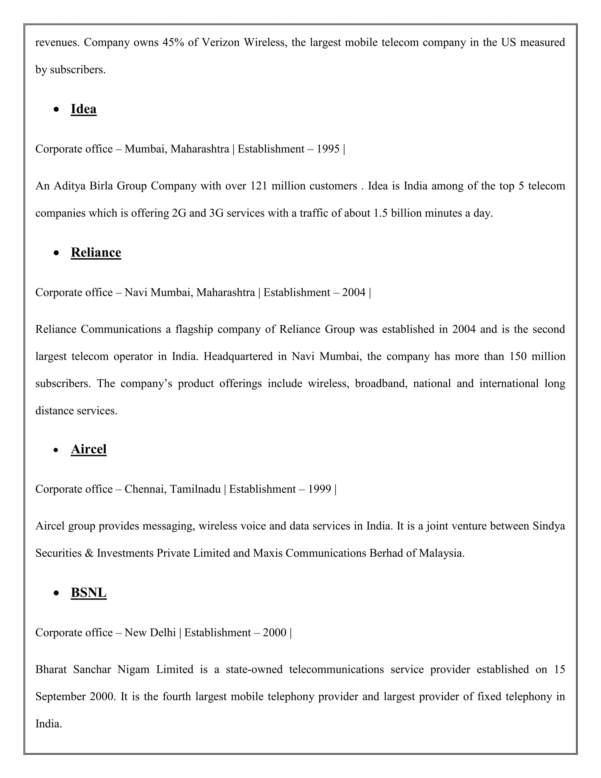 revenues. Company owns 45% of Verizon Wireless, the largest mobile telecom company in the US measured
by subscribers.
 Idea
Corporate office – Mumbai, Maharashtra | Establishment – 1995 |
An Aditya Birla Group Company with over 121 million customers . Idea is India among of the top 5 telecom
companies which is offering 2G and 3G services with a traffic of about 1.5 billion minutes a day.
 Reliance
Corporate office – Navi Mumbai, Maharashtra | Establishment – 2004 |
Reliance Communications a flagship company of Reliance Group was established in 2004 and is the second
largest telecom operator in India. Headquartered in Navi Mumbai, the company has more than 150 million
subscribers. The company’s product offerings include wireless, broadband, national and international long
distance services.
 Aircel
Corporate office – Chennai, Tamilnadu | Establishment – 1999 |
Aircel group provides messaging, wireless voice and data services in India. It is a joint venture between Sindya
Securities & Investments Private Limited and Maxis Communications Berhad of Malaysia.
 BSNL
Corporate office – New Delhi | Establishment – 2000 |
Bharat Sanchar Nigam Limited is a state-owned telecommunications service provider established on 15
September 2000. It is the fourth largest mobile telephony provider and largest provider of fixed telephony in
India.
 