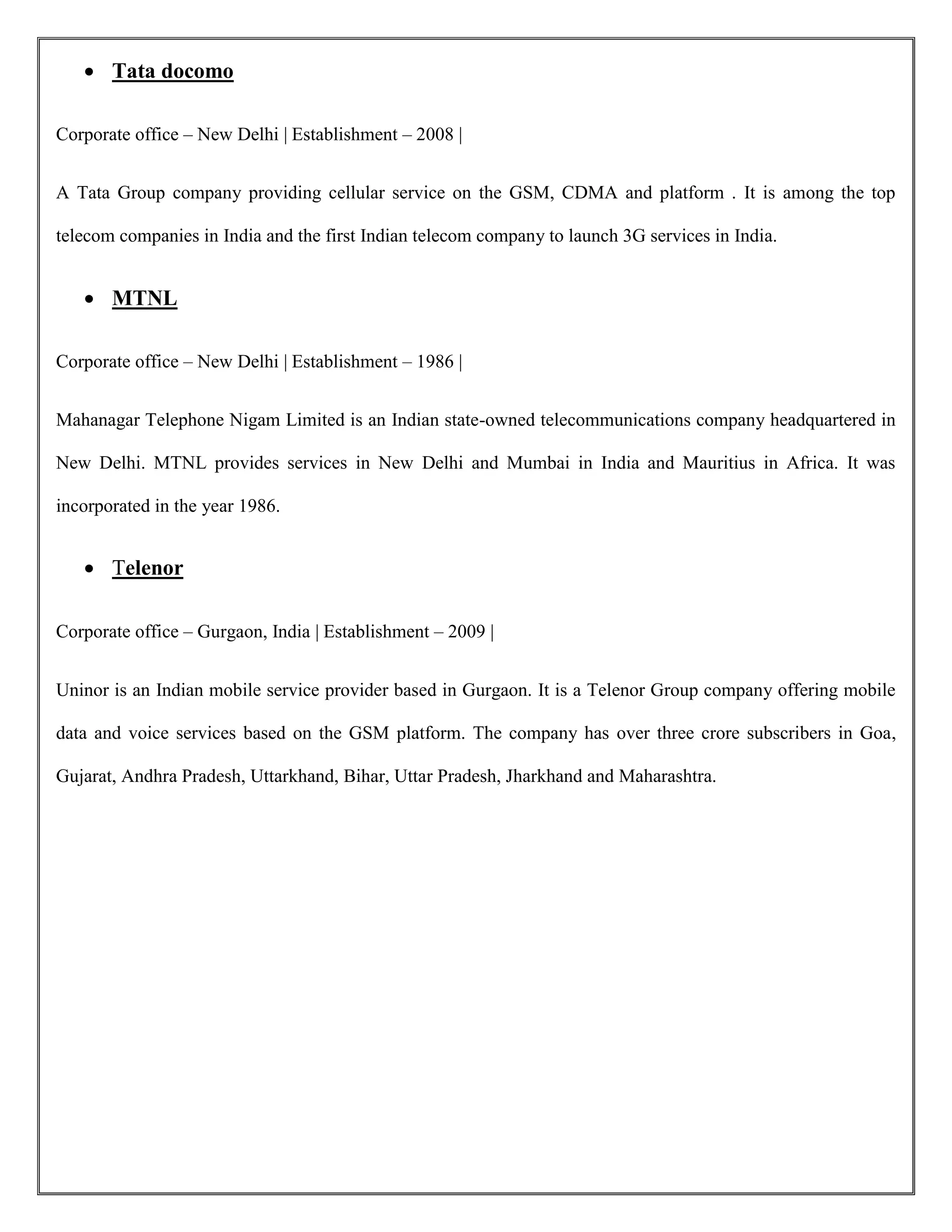  Tata docomo
Corporate office – New Delhi | Establishment – 2008 |
A Tata Group company providing cellular service on the GSM, CDMA and platform . It is among the top
telecom companies in India and the first Indian telecom company to launch 3G services in India.
 MTNL
Corporate office – New Delhi | Establishment – 1986 |
Mahanagar Telephone Nigam Limited is an Indian state-owned telecommunications company headquartered in
New Delhi. MTNL provides services in New Delhi and Mumbai in India and Mauritius in Africa. It was
incorporated in the year 1986.
 Telenor
Corporate office – Gurgaon, India | Establishment – 2009 |
Uninor is an Indian mobile service provider based in Gurgaon. It is a Telenor Group company offering mobile
data and voice services based on the GSM platform. The company has over three crore subscribers in Goa,
Gujarat, Andhra Pradesh, Uttarkhand, Bihar, Uttar Pradesh, Jharkhand and Maharashtra.
 