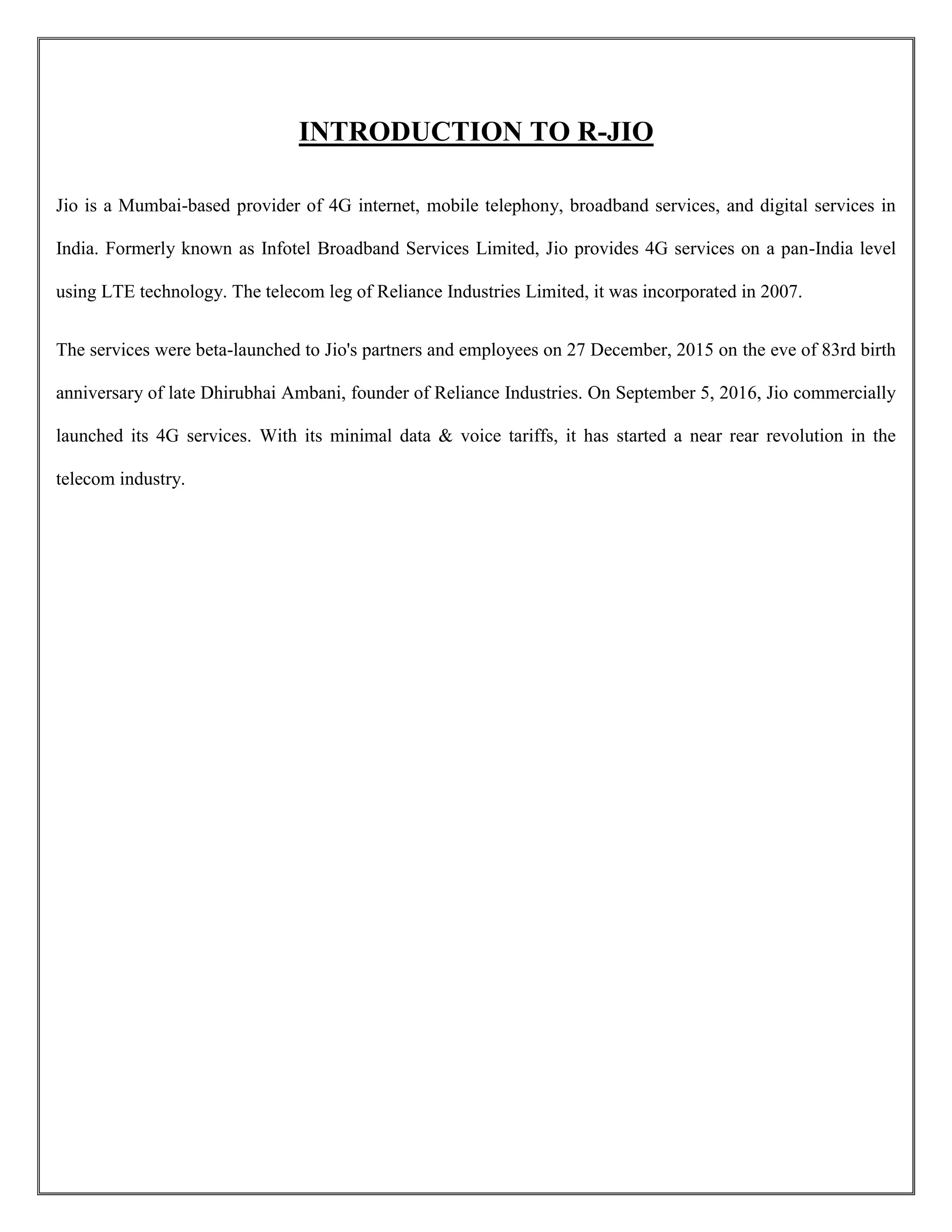 INTRODUCTION TO R-JIO
Jio is a Mumbai-based provider of 4G internet, mobile telephony, broadband services, and digital services in
India. Formerly known as Infotel Broadband Services Limited, Jio provides 4G services on a pan-India level
using LTE technology. The telecom leg of Reliance Industries Limited, it was incorporated in 2007.
The services were beta-launched to Jio's partners and employees on 27 December, 2015 on the eve of 83rd birth
anniversary of late Dhirubhai Ambani, founder of Reliance Industries. On September 5, 2016, Jio commercially
launched its 4G services. With its minimal data & voice tariffs, it has started a near rear revolution in the
telecom industry.
 