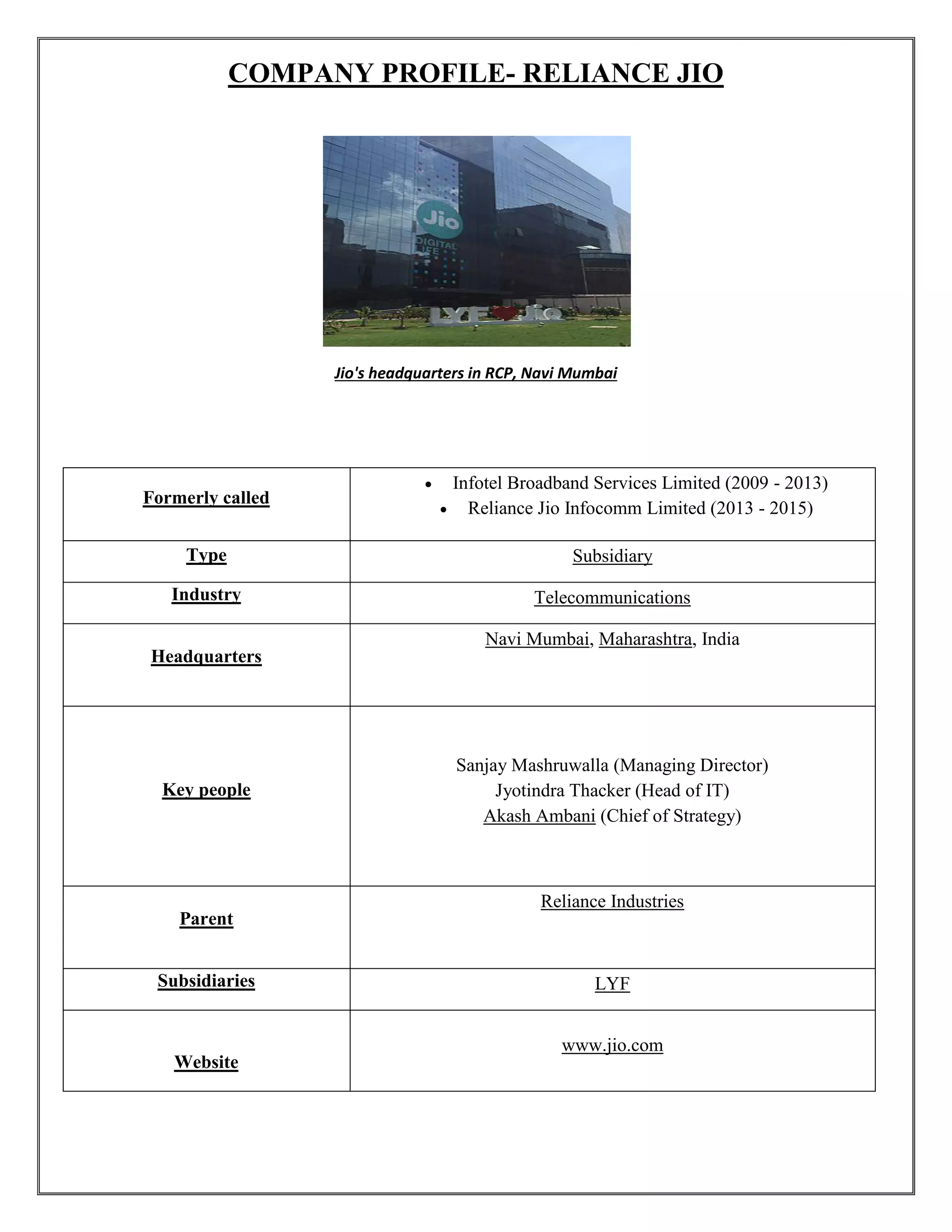COMPANY PROFILE- RELIANCE JIO
Jio's headquarters in RCP, Navi Mumbai
Formerly called
 Infotel Broadband Services Limited (2009 - 2013)
 Reliance Jio Infocomm Limited (2013 - 2015)
Type Subsidiary
Industry Telecommunications
Headquarters
Navi Mumbai, Maharashtra, India
Key people
Sanjay Mashruwalla (Managing Director)
Jyotindra Thacker (Head of IT)
Akash Ambani (Chief of Strategy)
Parent
Reliance Industries
Subsidiaries LYF
Website
www.jio.com
 