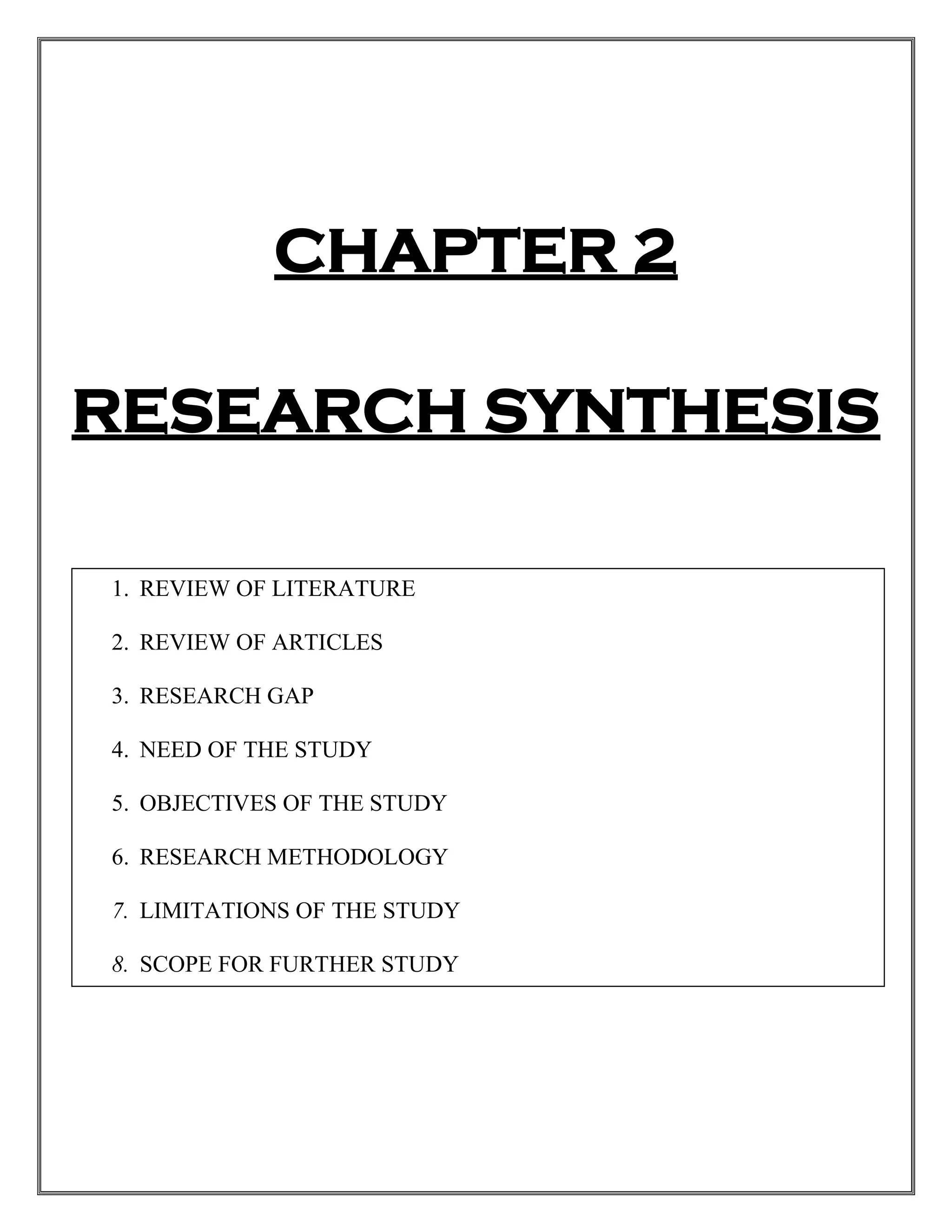 CHAPTER 2
RESEARCH SYNTHESIS
1. REVIEW OF LITERATURE
2. REVIEW OF ARTICLES
3. RESEARCH GAP
4. NEED OF THE STUDY
5. OBJECTIVES OF THE STUDY
6. RESEARCH METHODOLOGY
7. LIMITATIONS OF THE STUDY
8. SCOPE FOR FURTHER STUDY
 