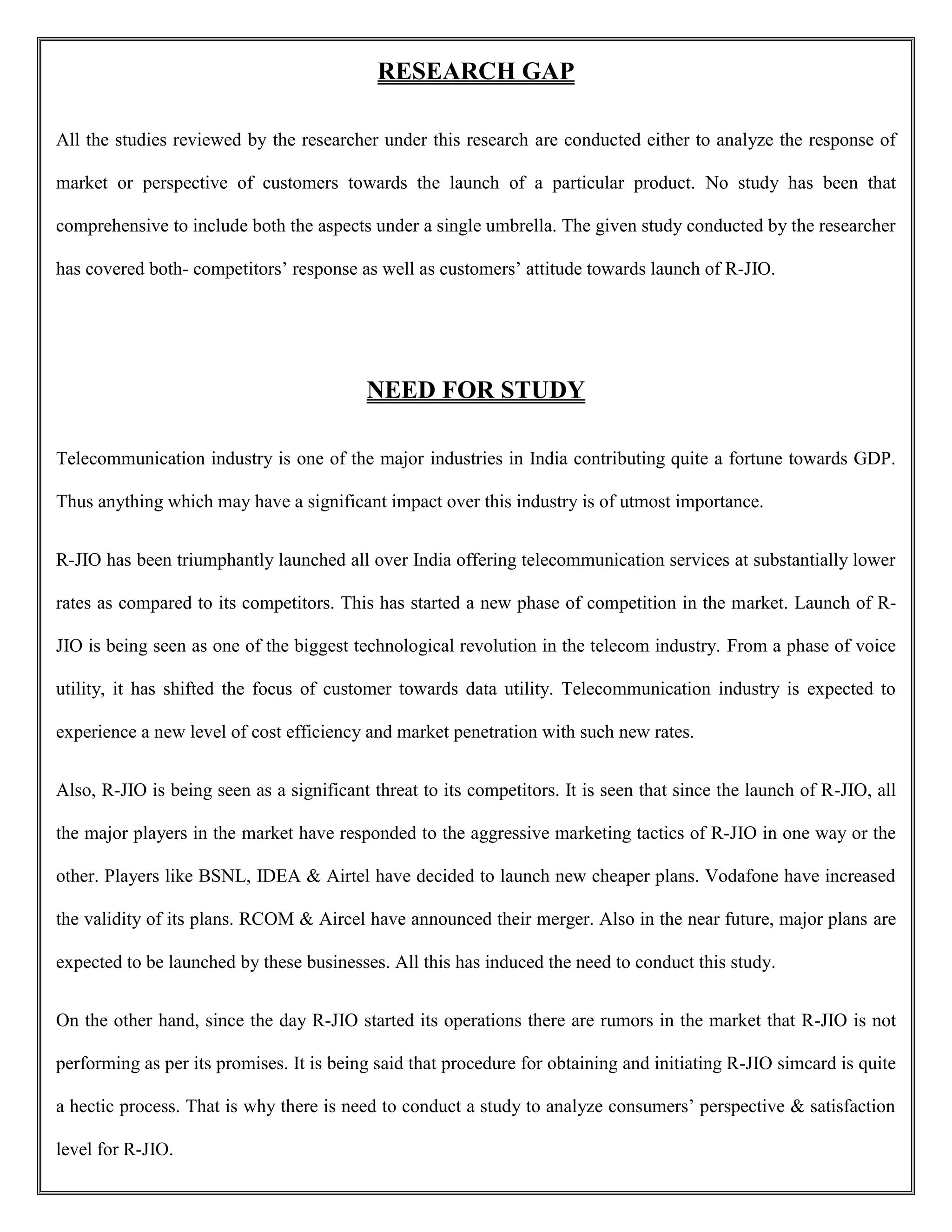 RESEARCH GAP
All the studies reviewed by the researcher under this research are conducted either to analyze the response of
market or perspective of customers towards the launch of a particular product. No study has been that
comprehensive to include both the aspects under a single umbrella. The given study conducted by the researcher
has covered both- competitors’ response as well as customers’ attitude towards launch of R-JIO.
NEED FOR STUDY
Telecommunication industry is one of the major industries in India contributing quite a fortune towards GDP.
Thus anything which may have a significant impact over this industry is of utmost importance.
R-JIO has been triumphantly launched all over India offering telecommunication services at substantially lower
rates as compared to its competitors. This has started a new phase of competition in the market. Launch of R-
JIO is being seen as one of the biggest technological revolution in the telecom industry. From a phase of voice
utility, it has shifted the focus of customer towards data utility. Telecommunication industry is expected to
experience a new level of cost efficiency and market penetration with such new rates.
Also, R-JIO is being seen as a significant threat to its competitors. It is seen that since the launch of R-JIO, all
the major players in the market have responded to the aggressive marketing tactics of R-JIO in one way or the
other. Players like BSNL, IDEA & Airtel have decided to launch new cheaper plans. Vodafone have increased
the validity of its plans. RCOM & Aircel have announced their merger. Also in the near future, major plans are
expected to be launched by these businesses. All this has induced the need to conduct this study.
On the other hand, since the day R-JIO started its operations there are rumors in the market that R-JIO is not
performing as per its promises. It is being said that procedure for obtaining and initiating R-JIO simcard is quite
a hectic process. That is why there is need to conduct a study to analyze consumers’ perspective & satisfaction
level for R-JIO.
 