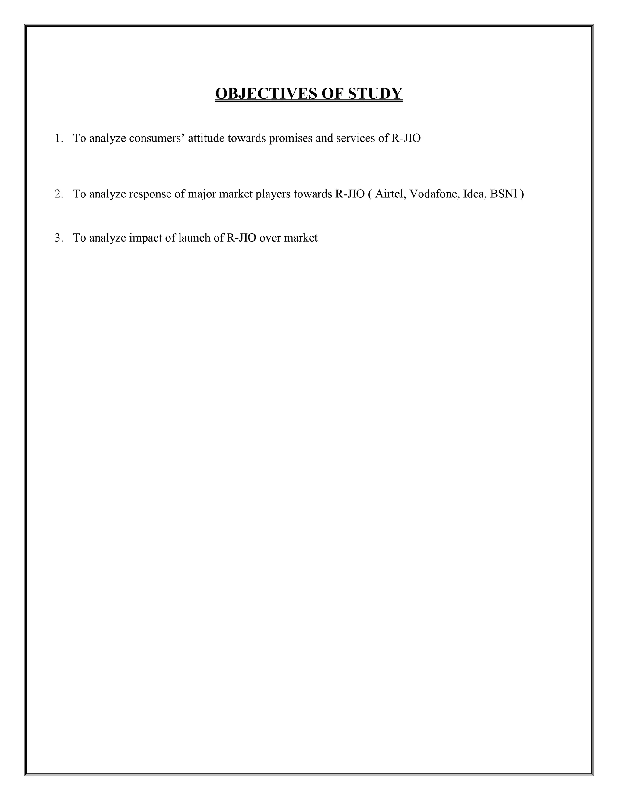 OBJECTIVES OF STUDY
1. To analyze consumers’ attitude towards promises and services of R-JIO
2. To analyze response of major market players towards R-JIO ( Airtel, Vodafone, Idea, BSNl )
3. To analyze impact of launch of R-JIO over market
 