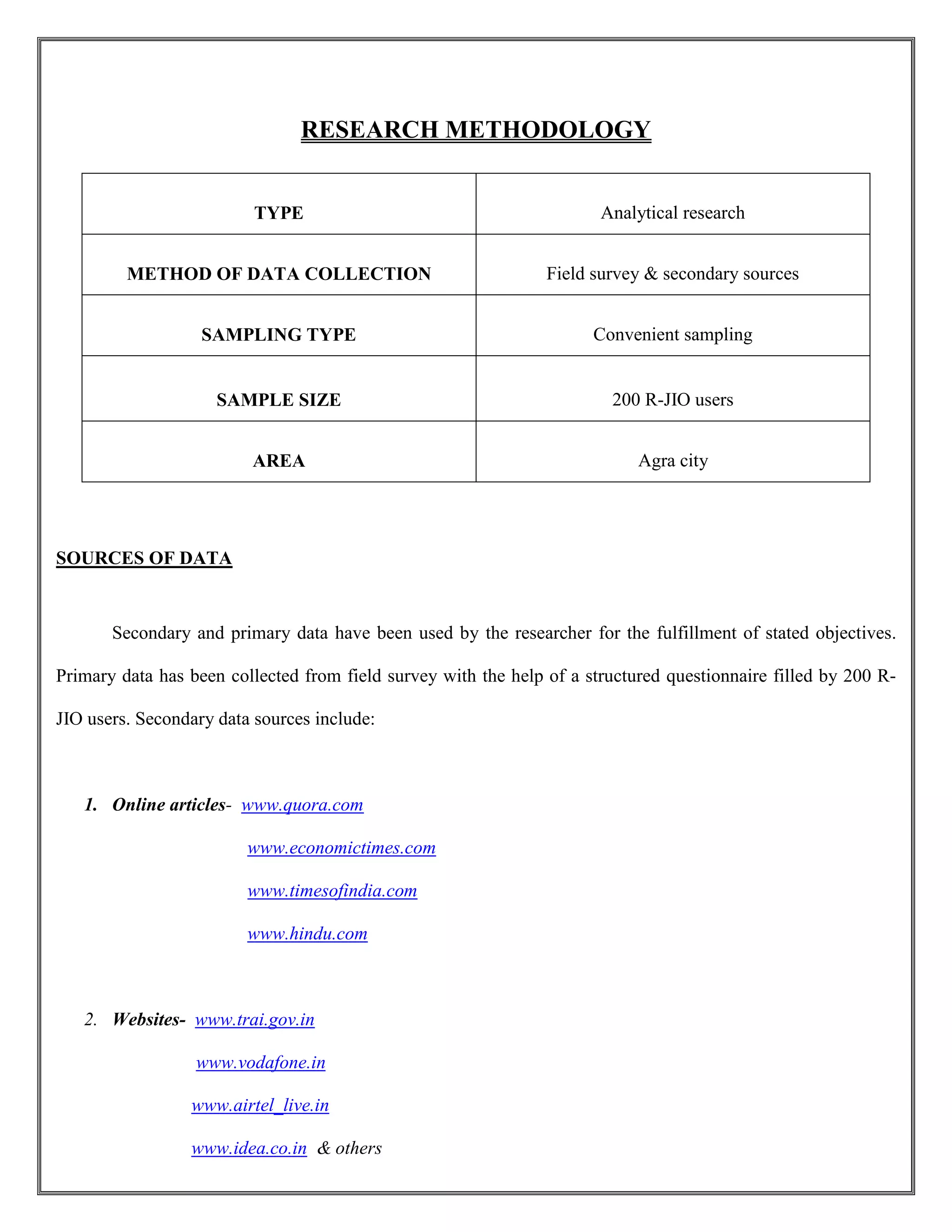 RESEARCH METHODOLOGY
TYPE Analytical research
METHOD OF DATA COLLECTION Field survey & secondary sources
SAMPLING TYPE Convenient sampling
SAMPLE SIZE 200 R-JIO users
AREA Agra city
SOURCES OF DATA
Secondary and primary data have been used by the researcher for the fulfillment of stated objectives.
Primary data has been collected from field survey with the help of a structured questionnaire filled by 200 R-
JIO users. Secondary data sources include:
1. Online articles- www.quora.com
www.economictimes.com
www.timesofindia.com
www.hindu.com
2. Websites- www.trai.gov.in
www.vodafone.in
www.airtel_live.in
www.idea.co.in & others
 