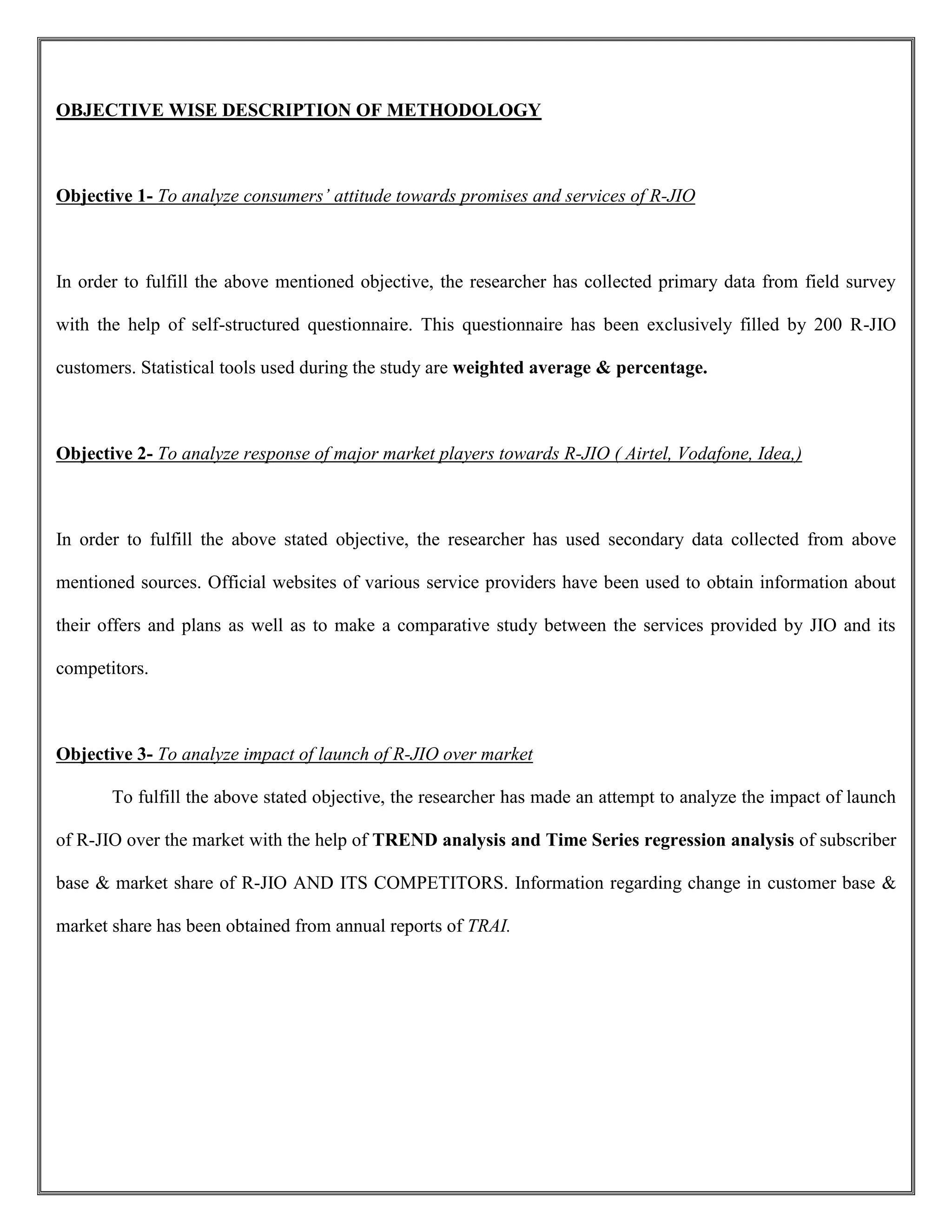 OBJECTIVE WISE DESCRIPTION OF METHODOLOGY
Objective 1- To analyze consumers’ attitude towards promises and services of R-JIO
In order to fulfill the above mentioned objective, the researcher has collected primary data from field survey
with the help of self-structured questionnaire. This questionnaire has been exclusively filled by 200 R-JIO
customers. Statistical tools used during the study are weighted average & percentage.
Objective 2- To analyze response of major market players towards R-JIO ( Airtel, Vodafone, Idea,)
In order to fulfill the above stated objective, the researcher has used secondary data collected from above
mentioned sources. Official websites of various service providers have been used to obtain information about
their offers and plans as well as to make a comparative study between the services provided by JIO and its
competitors.
Objective 3- To analyze impact of launch of R-JIO over market
To fulfill the above stated objective, the researcher has made an attempt to analyze the impact of launch
of R-JIO over the market with the help of TREND analysis and Time Series regression analysis of subscriber
base & market share of R-JIO AND ITS COMPETITORS. Information regarding change in customer base &
market share has been obtained from annual reports of TRAI.
 