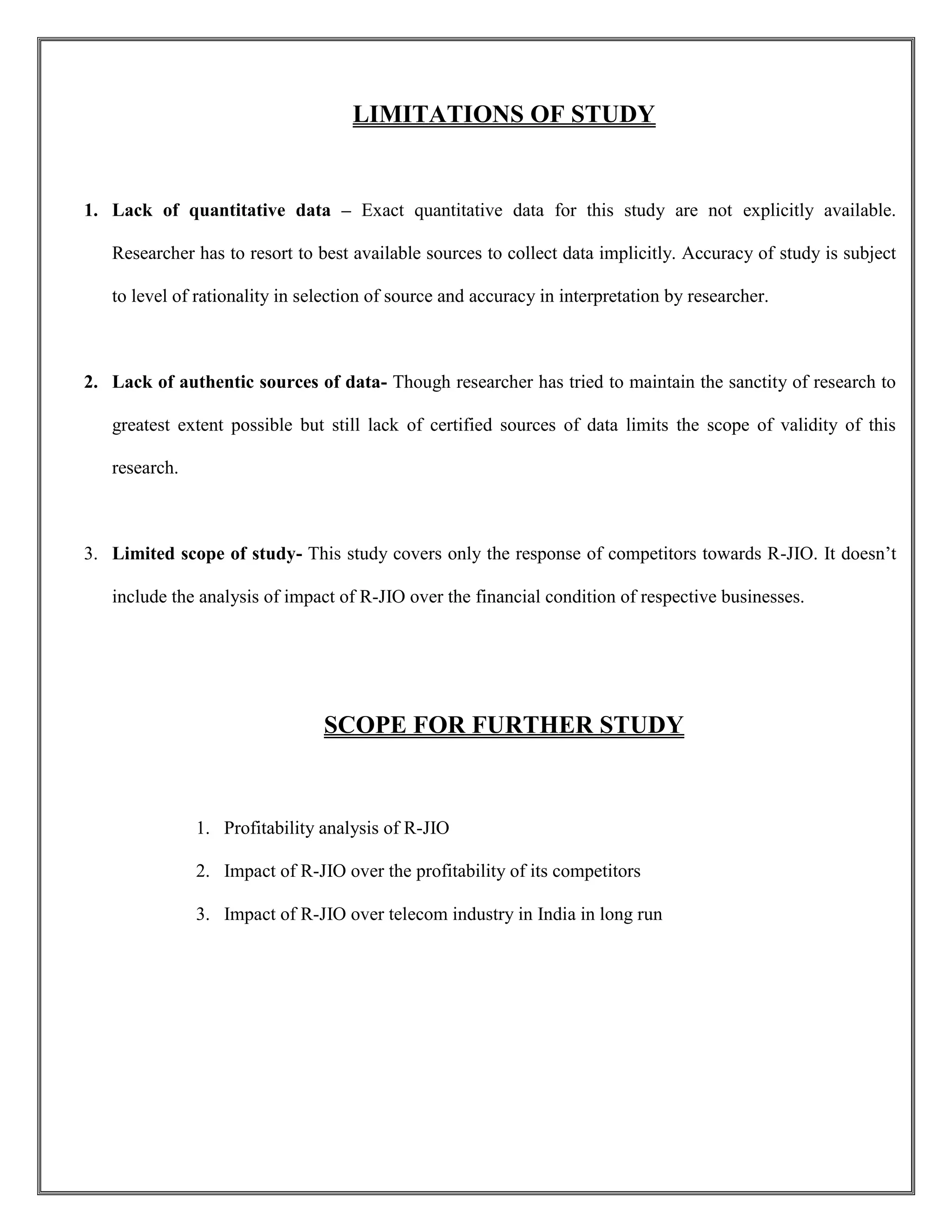 LIMITATIONS OF STUDY
1. Lack of quantitative data – Exact quantitative data for this study are not explicitly available.
Researcher has to resort to best available sources to collect data implicitly. Accuracy of study is subject
to level of rationality in selection of source and accuracy in interpretation by researcher.
2. Lack of authentic sources of data- Though researcher has tried to maintain the sanctity of research to
greatest extent possible but still lack of certified sources of data limits the scope of validity of this
research.
3. Limited scope of study- This study covers only the response of competitors towards R-JIO. It doesn’t
include the analysis of impact of R-JIO over the financial condition of respective businesses.
SCOPE FOR FURTHER STUDY
1. Profitability analysis of R-JIO
2. Impact of R-JIO over the profitability of its competitors
3. Impact of R-JIO over telecom industry in India in long run
 