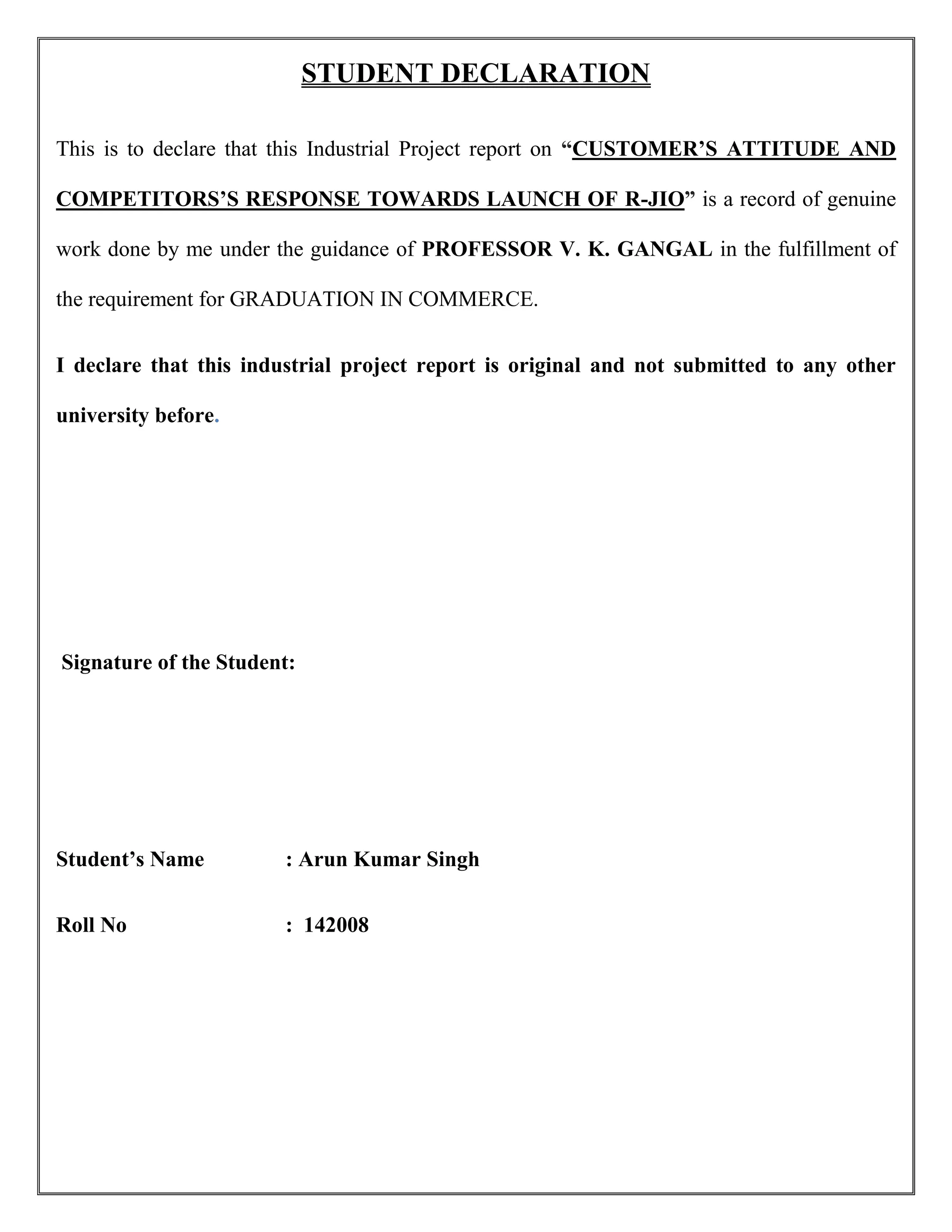 STUDENT DECLARATION
This is to declare that this Industrial Project report on “CUSTOMER’S ATTITUDE AND
COMPETITORS’S RESPONSE TOWARDS LAUNCH OF R-JIO” is a record of genuine
work done by me under the guidance of PROFESSOR V. K. GANGAL in the fulfillment of
the requirement for GRADUATION IN COMMERCE.
I declare that this industrial project report is original and not submitted to any other
university before.
Signature of the Student:
Student’s Name : Arun Kumar Singh
Roll No : 142008
 