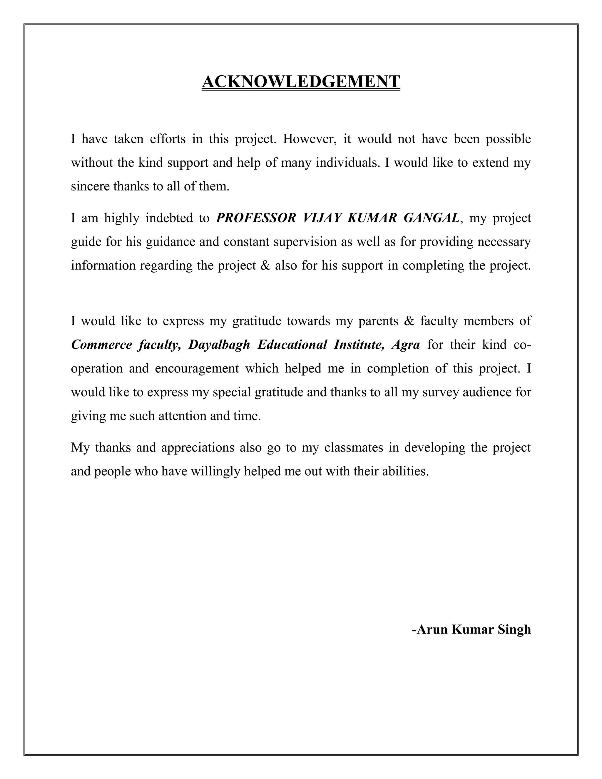 ACKNOWLEDGEMENT
I have taken efforts in this project. However, it would not have been possible
without the kind support and help of many individuals. I would like to extend my
sincere thanks to all of them.
I am highly indebted to PROFESSOR VIJAY KUMAR GANGAL, my project
guide for his guidance and constant supervision as well as for providing necessary
information regarding the project & also for his support in completing the project.
I would like to express my gratitude towards my parents & faculty members of
Commerce faculty, Dayalbagh Educational Institute, Agra for their kind co-
operation and encouragement which helped me in completion of this project. I
would like to express my special gratitude and thanks to all my survey audience for
giving me such attention and time.
My thanks and appreciations also go to my classmates in developing the project
and people who have willingly helped me out with their abilities.
-Arun Kumar Singh
 