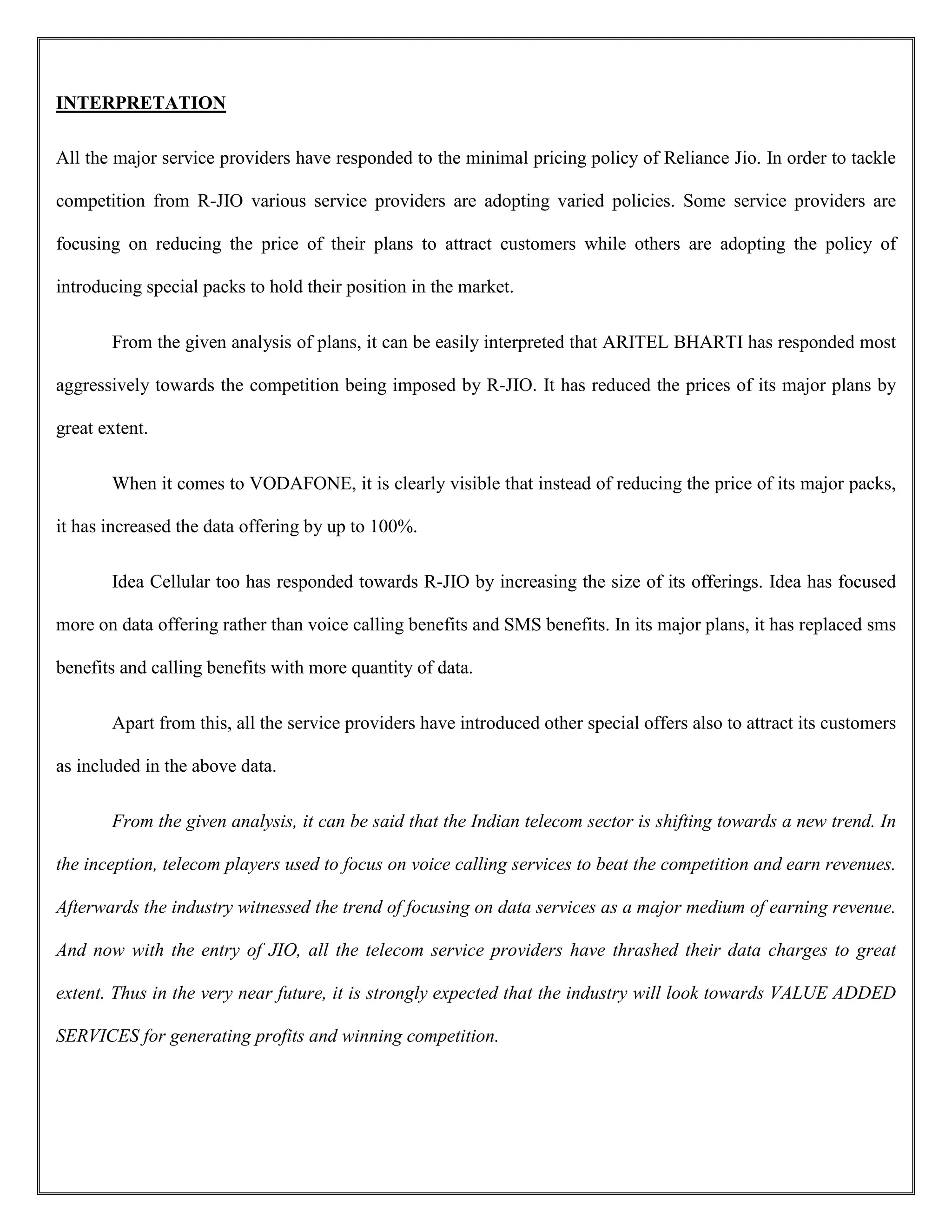 INTERPRETATION
All the major service providers have responded to the minimal pricing policy of Reliance Jio. In order to tackle
competition from R-JIO various service providers are adopting varied policies. Some service providers are
focusing on reducing the price of their plans to attract customers while others are adopting the policy of
introducing special packs to hold their position in the market.
From the given analysis of plans, it can be easily interpreted that ARITEL BHARTI has responded most
aggressively towards the competition being imposed by R-JIO. It has reduced the prices of its major plans by
great extent.
When it comes to VODAFONE, it is clearly visible that instead of reducing the price of its major packs,
it has increased the data offering by up to 100%.
Idea Cellular too has responded towards R-JIO by increasing the size of its offerings. Idea has focused
more on data offering rather than voice calling benefits and SMS benefits. In its major plans, it has replaced sms
benefits and calling benefits with more quantity of data.
Apart from this, all the service providers have introduced other special offers also to attract its customers
as included in the above data.
From the given analysis, it can be said that the Indian telecom sector is shifting towards a new trend. In
the inception, telecom players used to focus on voice calling services to beat the competition and earn revenues.
Afterwards the industry witnessed the trend of focusing on data services as a major medium of earning revenue.
And now with the entry of JIO, all the telecom service providers have thrashed their data charges to great
extent. Thus in the very near future, it is strongly expected that the industry will look towards VALUE ADDED
SERVICES for generating profits and winning competition.
 