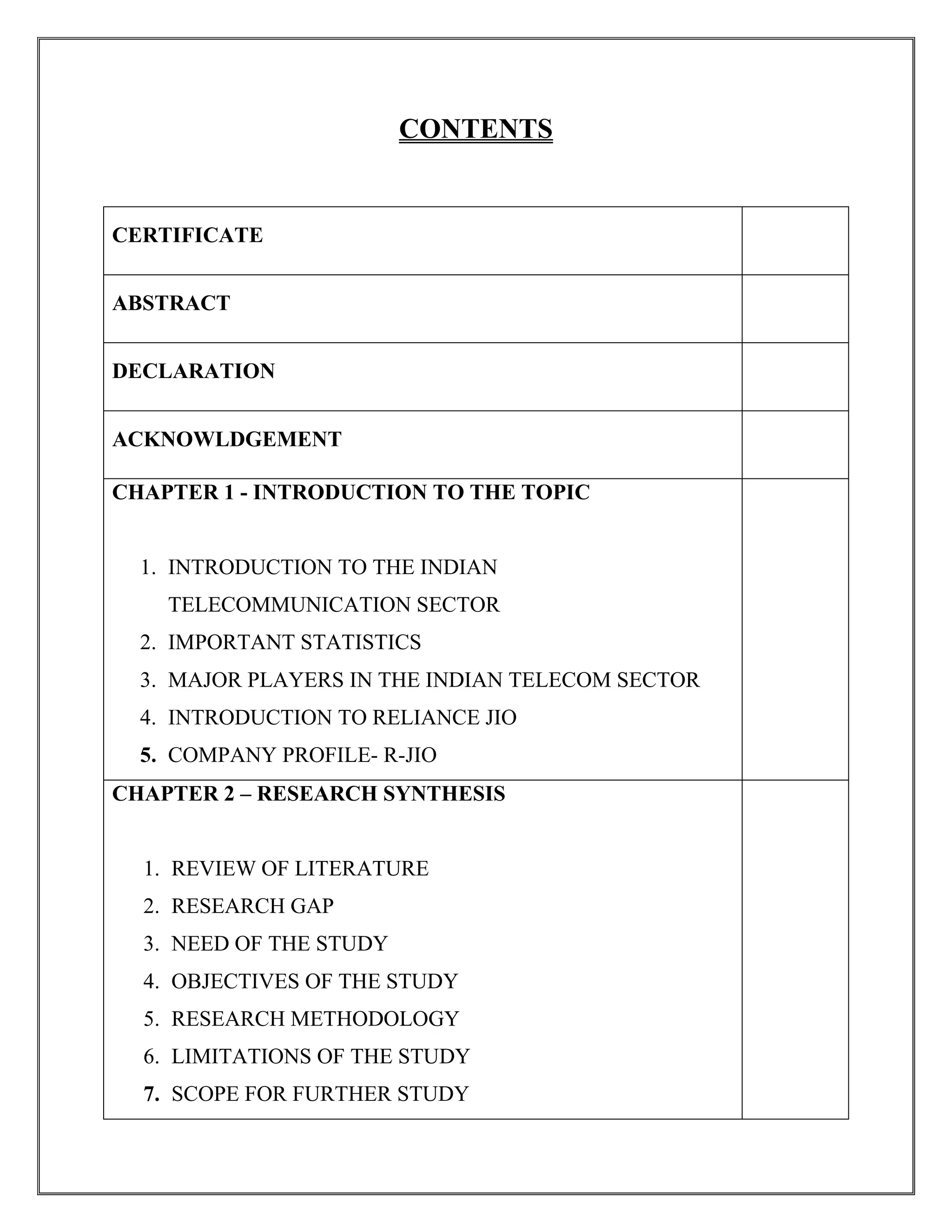 CONTENTS
CERTIFICATE
ABSTRACT
DECLARATION
ACKNOWLDGEMENT
CHAPTER 1 - INTRODUCTION TO THE TOPIC
1. INTRODUCTION TO THE INDIAN
TELECOMMUNICATION SECTOR
2. IMPORTANT STATISTICS
3. MAJOR PLAYERS IN THE INDIAN TELECOM SECTOR
4. INTRODUCTION TO RELIANCE JIO
5. COMPANY PROFILE- R-JIO
CHAPTER 2 – RESEARCH SYNTHESIS
1. REVIEW OF LITERATURE
2. RESEARCH GAP
3. NEED OF THE STUDY
4. OBJECTIVES OF THE STUDY
5. RESEARCH METHODOLOGY
6. LIMITATIONS OF THE STUDY
7. SCOPE FOR FURTHER STUDY
 