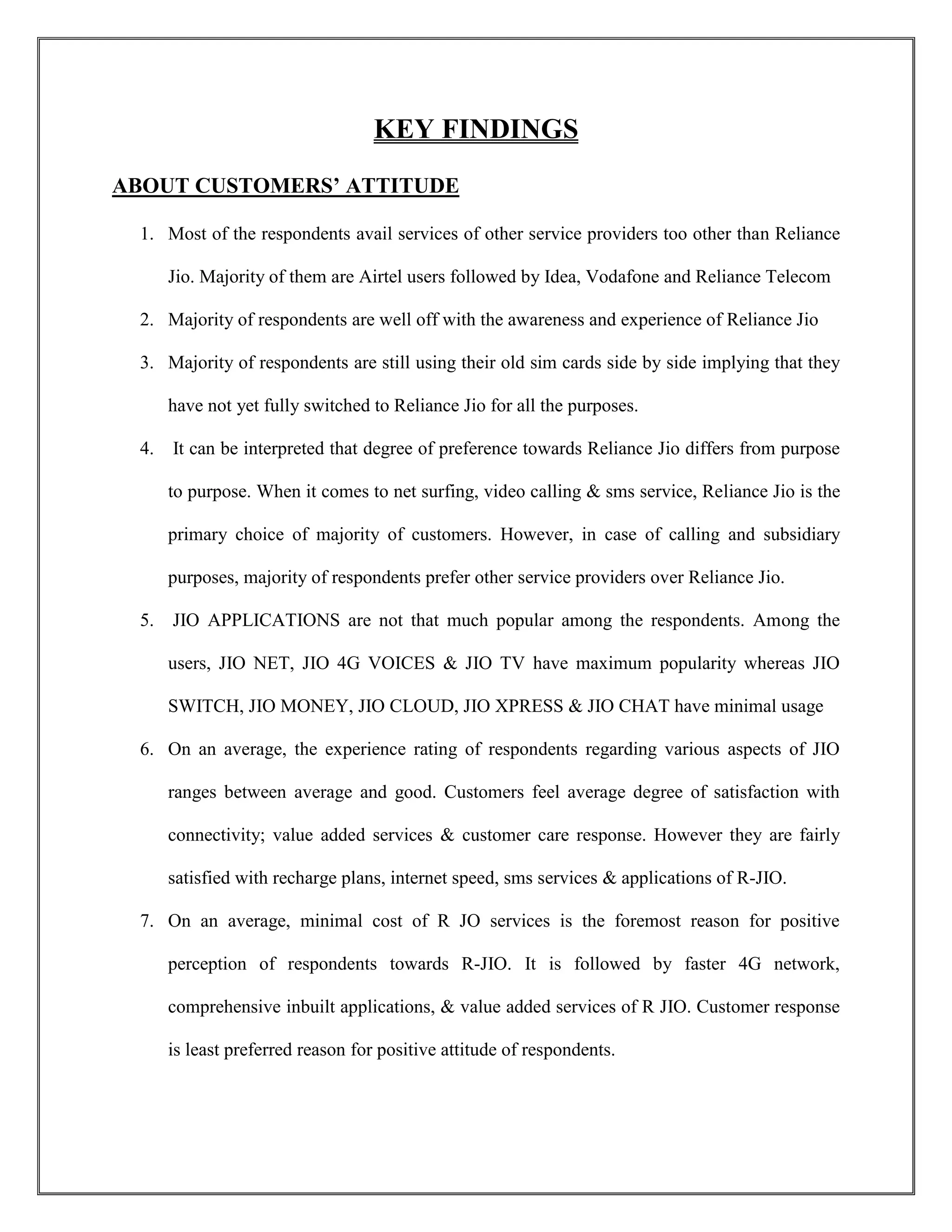 KEY FINDINGS
ABOUT CUSTOMERS’ ATTITUDE
1. Most of the respondents avail services of other service providers too other than Reliance
Jio. Majority of them are Airtel users followed by Idea, Vodafone and Reliance Telecom
2. Majority of respondents are well off with the awareness and experience of Reliance Jio
3. Majority of respondents are still using their old sim cards side by side implying that they
have not yet fully switched to Reliance Jio for all the purposes.
4. It can be interpreted that degree of preference towards Reliance Jio differs from purpose
to purpose. When it comes to net surfing, video calling & sms service, Reliance Jio is the
primary choice of majority of customers. However, in case of calling and subsidiary
purposes, majority of respondents prefer other service providers over Reliance Jio.
5. JIO APPLICATIONS are not that much popular among the respondents. Among the
users, JIO NET, JIO 4G VOICES & JIO TV have maximum popularity whereas JIO
SWITCH, JIO MONEY, JIO CLOUD, JIO XPRESS & JIO CHAT have minimal usage
6. On an average, the experience rating of respondents regarding various aspects of JIO
ranges between average and good. Customers feel average degree of satisfaction with
connectivity; value added services & customer care response. However they are fairly
satisfied with recharge plans, internet speed, sms services & applications of R-JIO.
7. On an average, minimal cost of R JO services is the foremost reason for positive
perception of respondents towards R-JIO. It is followed by faster 4G network,
comprehensive inbuilt applications, & value added services of R JIO. Customer response
is least preferred reason for positive attitude of respondents.
 